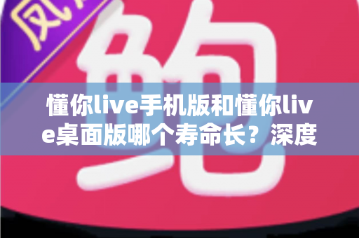 懂你live手机版和懂你live桌面版哪个寿命长？深度对比两版本使用寿命，助你选出更耐用的直播体验方案
