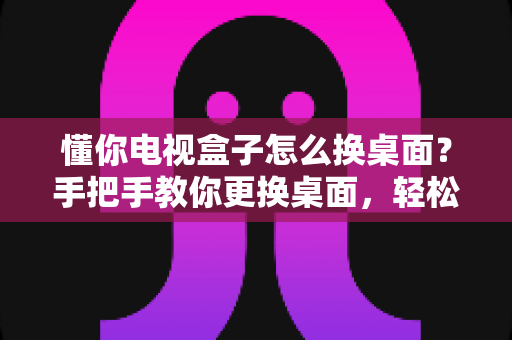 懂你电视盒子怎么换桌面？手把手教你更换桌面，轻松打造个性化大屏体验