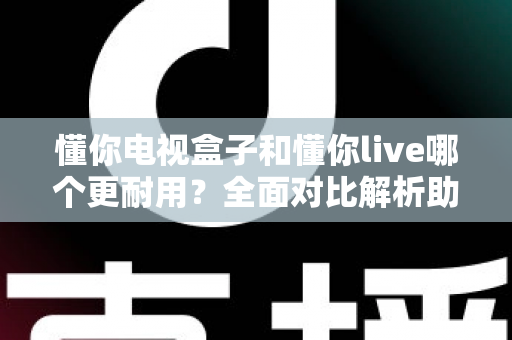 懂你电视盒子和懂你live哪个更耐用？全面对比解析助你选对设备