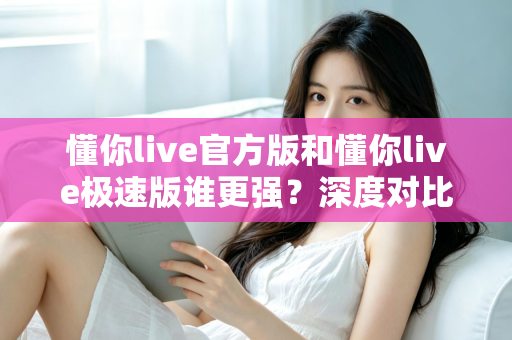 懂你live官方版和懂你live极速版谁更强？深度对比解析，帮你找到最适合自己的直播应用版本