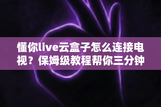 懂你live云盒子怎么连接电视？保姆级教程帮你三分钟搞定家庭影院