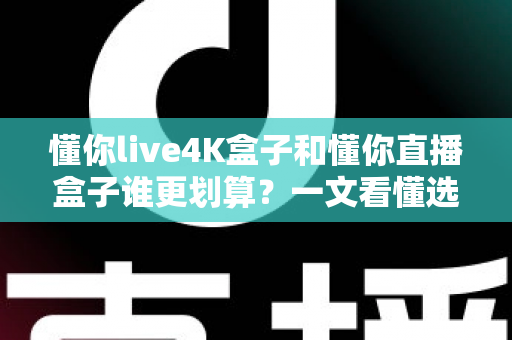 懂你live4K盒子和懂你直播盒子谁更划算？一文看懂选购要点，帮你省钱不踩坑