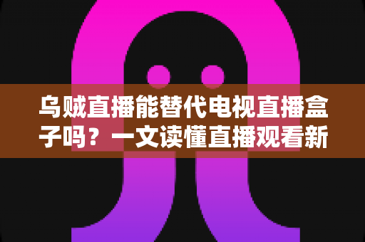 乌贼直播能替代电视直播盒子吗？一文读懂直播观看新选择的优势与局限
