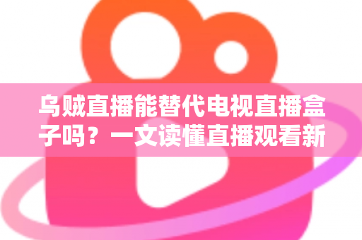 乌贼直播能替代电视直播盒子吗？一文读懂直播观看新选择的优势与局限