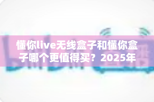 懂你live无线盒子和懂你盒子哪个更值得买?2025年最新深度对比选购指南,看完不再纠结 懂你live无线盒子和懂你盒子哪个更值得买?2025年最新深度对比选购指南,看完不再纠结
