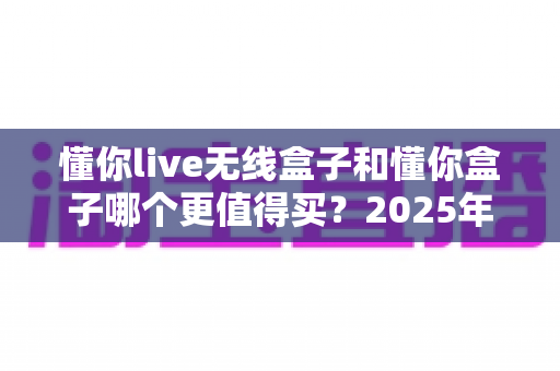 懂你live无线盒子和懂你盒子哪个更值得买？2025年最新深度对比选购指南，看完不再纠结