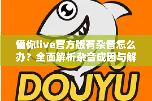 懂你live官方版有杂音怎么办？全面解析杂音成因与解决方法，助你快速恢复高清音质