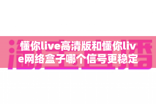 懂你live高清版和懂你live网络盒子哪个信号更稳定？深度对比评测帮你选对设备
