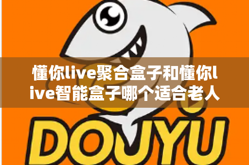 懂你live聚合盒子和懂你live智能盒子哪个适合老人？——为父母挑选电视盒子的终极选购指南