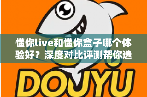 懂你live和懂你盒子哪个体验好？深度对比评测帮你选出最适合的直播方案