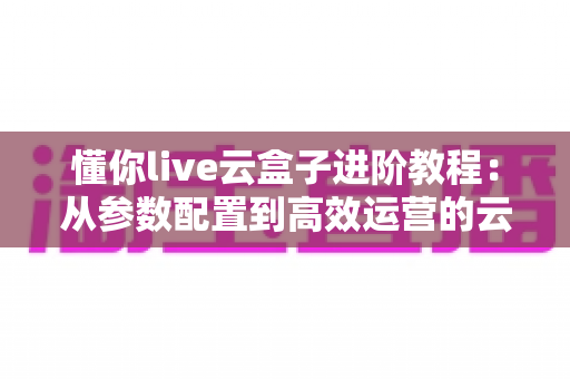 懂你live云盒子进阶教程:从参数配置到高效运营的云端直播实战指南 懂你live云盒子进阶教程:从参数配置到高效运营的云端直播实战指南