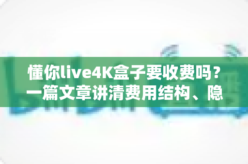 懂你live4K盒子要收费吗？一篇文章讲清费用结构、隐藏成本与选购避坑指南
