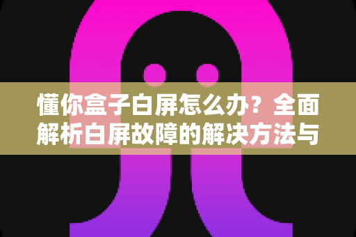 懂你盒子白屏怎么办？全面解析白屏故障的解决方法与预防技巧